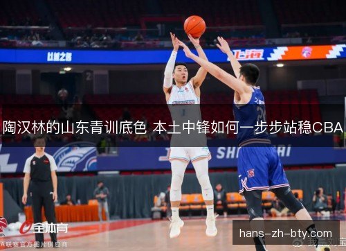 陶汉林的山东青训底色 本土中锋如何一步步站稳CBA